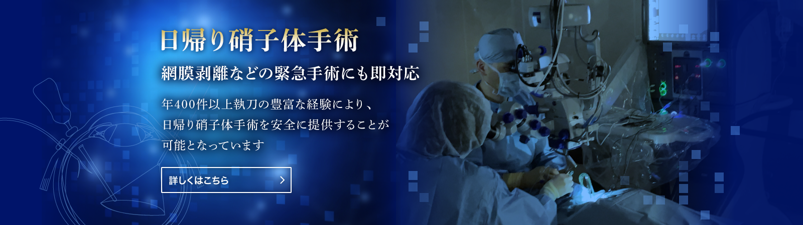 日帰り硝子体手術 網膜剥離などの緊急手術にも即対応 年400件以上の豊富な経験により、日帰り硝子体手術を安全に提供することが可能となっています